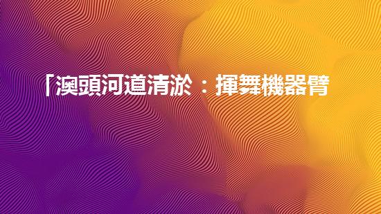 「澳頭河道清淤：揮舞機器臂，疏通暢流，賦予生命新活力！」